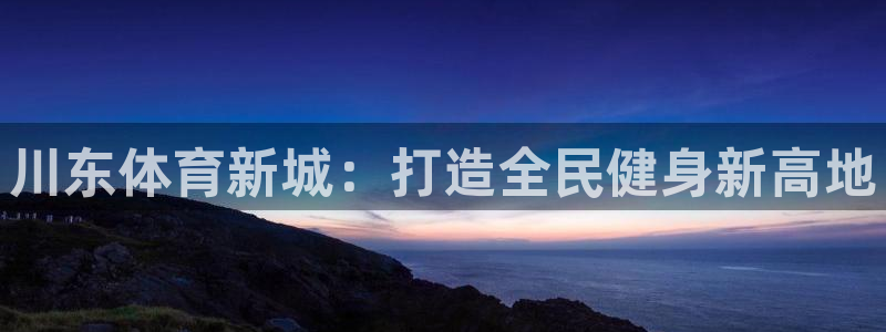 意昂体育4平台是正规平台吗：川东体育新城：打造全民健