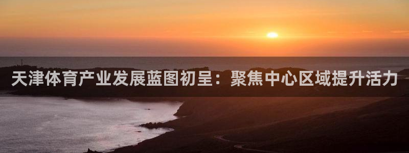 意昂体育4招商：天津体育产业发展蓝图初呈：聚焦中心区